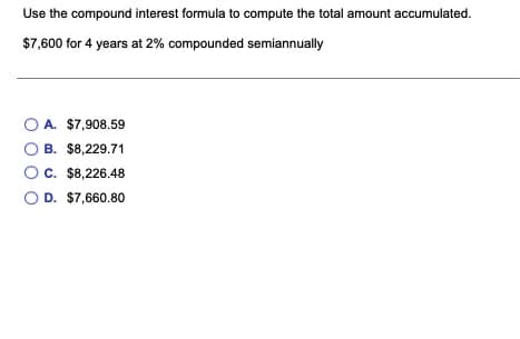 Use the compound interest formula to compute the total amount accumulated.
$7,600 for 4 years at 2% compounded semiannually
A. $7,908.59
B. $8,229.71
C. $8,226.48
D. $7,660.80
