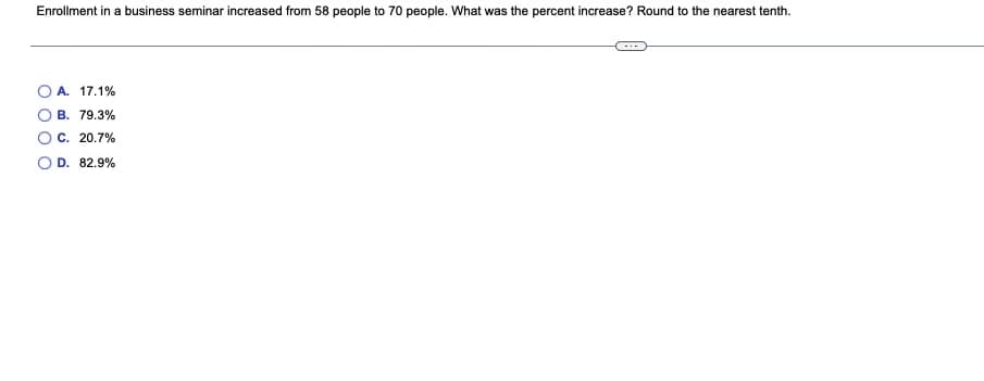 Enrollment in a business seminar increased from 58 people to 70 people. What was the percent increase? Round to the nearest tenth.
A. 17.1%
B. 79.3%
C. 20.7%
O D. 82.9%
