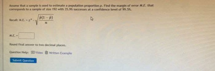 Assume that a sample is used to estimate a population proportion p. Find the margin of error ME. that
corresponds to a sample of size 192 with 35.9% successes at a confidence level of 99.5%.
P(1-p)
Recall: M.E.-:
ME.-
Round final answer to two decimal places.
Question Help: OVideo 8 Written Example
Submit Question
