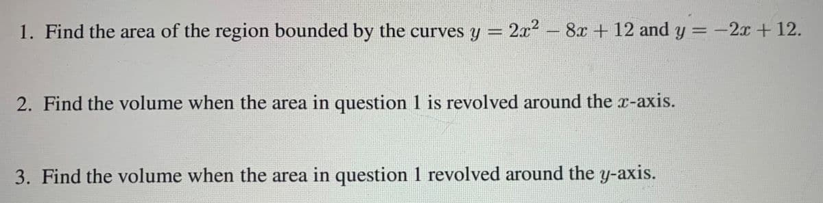 1. Find the area of the region bounded by the curves y = 2x² –
8x + 12 and y = -2x +12.
2. Find the volume when the area in question 1 is revolved around the r-axis.
3. Find the volume when the area in question 1 revolved around the y-axis.
