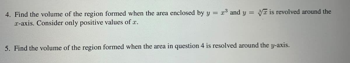 4. Find the volume of the region formed when the area enclosed by y = x³ and y = T is revolved around the
x-axis. Consider only positive values of x.
5. Find the volume of the region formed when the area in question 4 is resolved around the y-axis.
