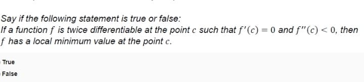 Say if the following statement is true or false:
If a function f is twice differentiable at the point c such that f'(c) = 0 and f"(c) < 0, then
f has a local minimum value at the point c.
True
False
