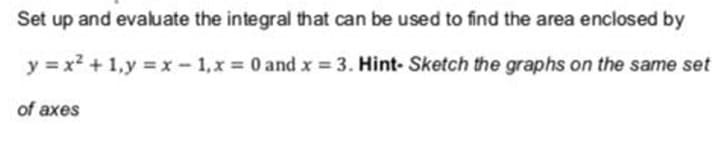 Set up and evaluate the integral that can be used to find the area enclosed by
y = x2 + 1,y =x - 1,x = 0 and x = 3. Hint- Sketch the graphs on the same set
of axes
