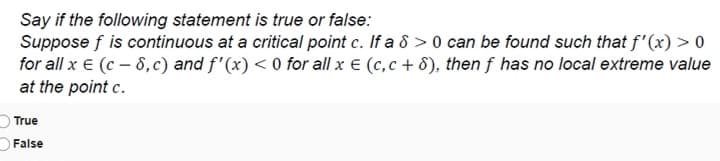 Say if the following statement is true or false:
Suppose f is continuous at a critical point c. If a 8 > 0 can be found such that f'(x) > 0
for all x € (c – 8,c) and f'(x) < 0 for all x € (c,c + 8), then f has no local extreme value
at the point c.
True
False
