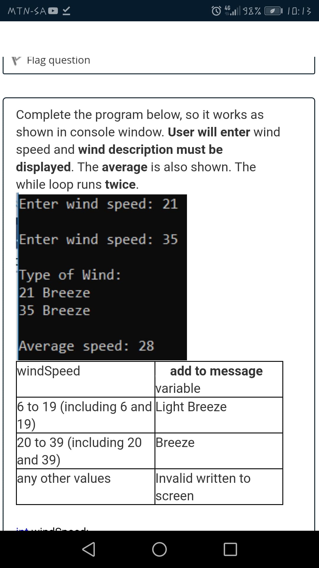 4G
MTN-SAO V
O 98% O0:13
V Flag question
Complete the program below, so it works as
shown in console window. User will enter wind
speed and wind description must be
displayed. The average is also shown. The
while loop runs twice.
Enter wind speed: 21
Enter wind speed: 35
Type of Wind:
21 Breeze
35 Breeze
Average speed: 28
windSpeed
add to message
variable
6 to 19 (including 6 and Light Breeze
19)
20 to 39 (including 20 Breeze
and 39)
any other values
Invalid written to
screen
