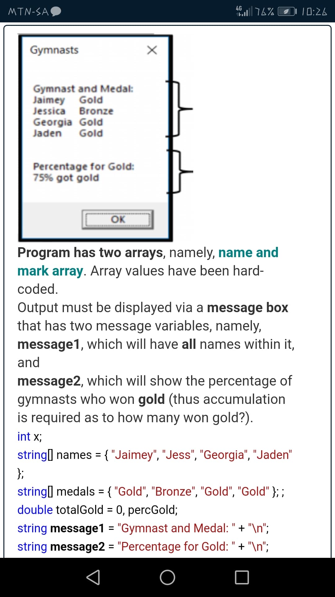 4G
MTN-SAO
10:26
Gymnasts
Gymnast and Medal:
Jaimey Gold
Jessica Bronze
Georgia Gold
Jaden Gold
Percentage for Gold:
75% got gold
OK
Program has two arrays, namely, name and
mark array. Array values have been hard-
coded.
Output must be displayed via a message box
that has two message variables, namely,
message1, which will have all names within it,
and
message2, which will show the percentage of
gymnasts who won gold (thus accumulation
is required as to how many won gold?).
int X;
string] names ={"Jaimey", "Jess", "Georgia", "Jaden"
%D
};
string medals = { "Gold", "Bronze", "Gold", "Gold" }; ;
double totalGold = 0, percGold;
%3D
%3D
string message1 = "Gymnast and Medal: " + "\n";
string message2 = "Percentage for Gold: " + "\n";
