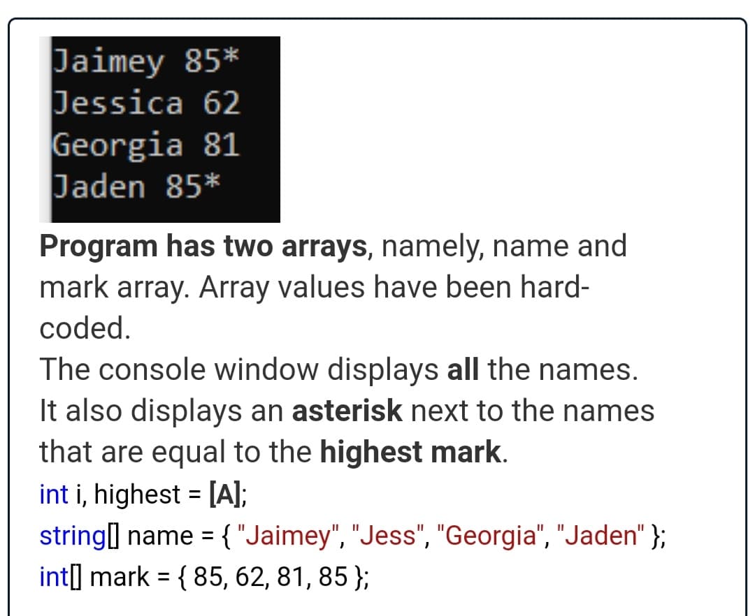 Jaimey 85*
Jessica 62
Georgia 81
Jaden 85*
Program has two arrays, namely, name and
mark array. Array values have been hard-
coded.
The console window displays all the names.
It also displays an asterisk next to the names
that are equal to the highest mark.
int i, highest = [A];
string] name = {"Jaimey", "Jess", "Georgia", "Jaden" };
int] mark = { 85, 62, 81, 85 };
%3D
%3D
