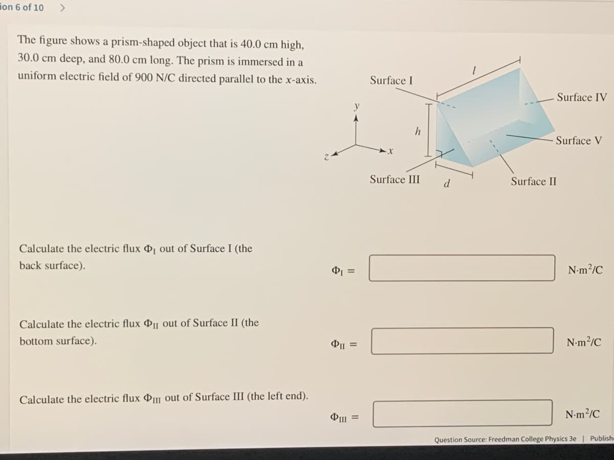 ion 6 of 10
The figure shows a prism-shaped object that is 40.0 cm high,
30.0 cm deep, and 80.0 cm long. The prism is immersed in a
uniform electric field of 900 N/C directed parallel to the x-axis.
Surface I
Surface IV
Surface V
Surface III
d
Surface II
Calculate the electric flux ɖ¡ out of Surface I (the
back surface).
N-m?/C
Calculate the electric flux Þµ out of Surface II (the
bottom surface).
N-m?/C
Calculate the electric flux Þµ out of Surface III (the left end).
N-m2/C
Question Source: Freedman College Physics 3e | Publish
