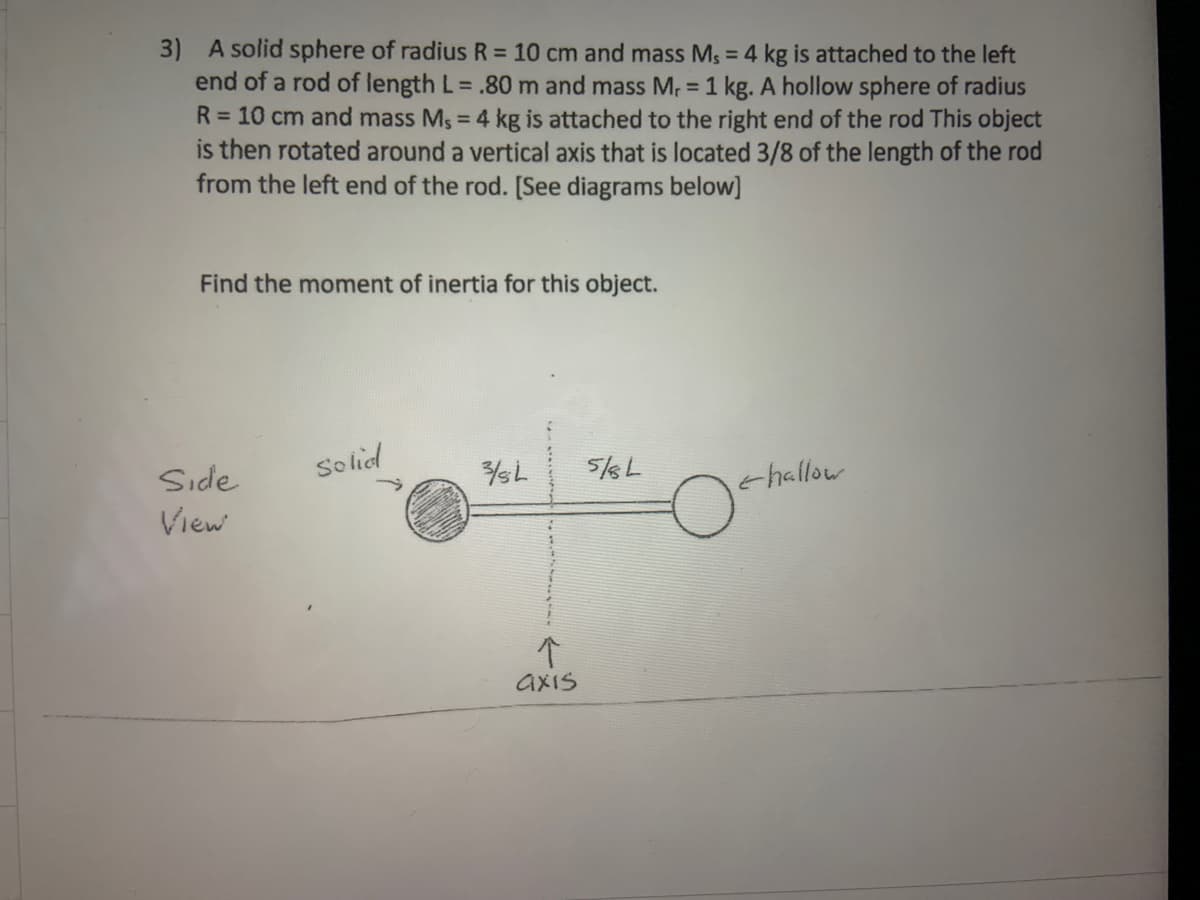 3) A solid sphere of radius R = 10 cm and mass Ms = 4 kg is attached to the left
end of a rod of length L= .80 m and mass Mr = 1 kg. A hollow sphere of radius
R = 10 cm and mass Ms = 4 kg is attached to the right end of the rod This object
is then rotated around a vertical axis that is located 3/8 of the length of the rod
from the left end of the rod. [See diagrams below]
Find the moment of inertia for this object.
Side
So lied
thallow
View
个
axis
