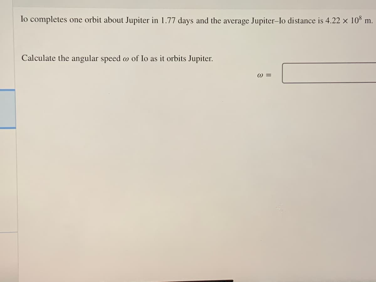 lo completes one orbit about Jupiter in 1.77 days and the average Jupiter-Io distance is 4.22 x 10° m.
Calculate the angular speed w of Io as it orbits Jupiter.
W =
