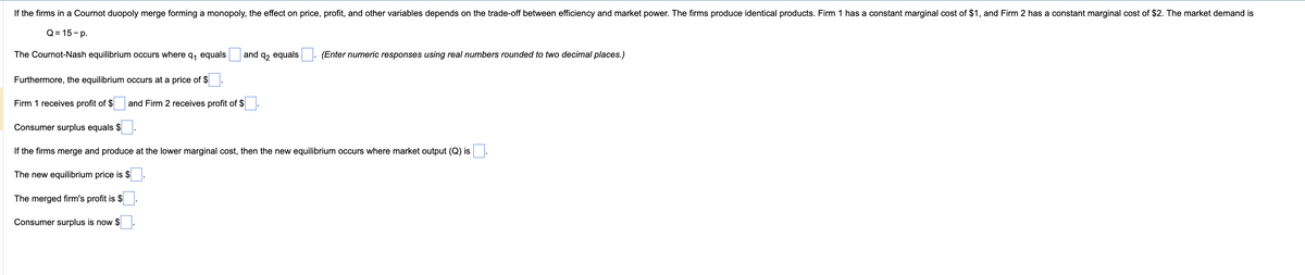 If the firms in a Cournot duopoly merge forming a monopoly, the effect on price, profit, and other variables depends on the trade-off between efficiency and market power. The firms produce identical products. Firm 1 has a constant marginal cost of $1, and Firm 2 has a constant marginal cost of $2. The market demand is
Q=15-p.
The Cournot-Nash equilibrium occurs where q₁ equals
Furthermore, the equilibrium occurs at a price of $.
Firm 1 receives profit of $
and Firm 2 receives profit of $
and q₂ equals (Enter numeric responses using real numbers rounded to two decimal places.)
Consumer surplus equals $
If the firms merge and produce at the lower marginal cost, then the new equilibrium occurs where market output (Q) is
The new equilibrium price is $
The merged firm's profit is $
Consumer surplus is now $