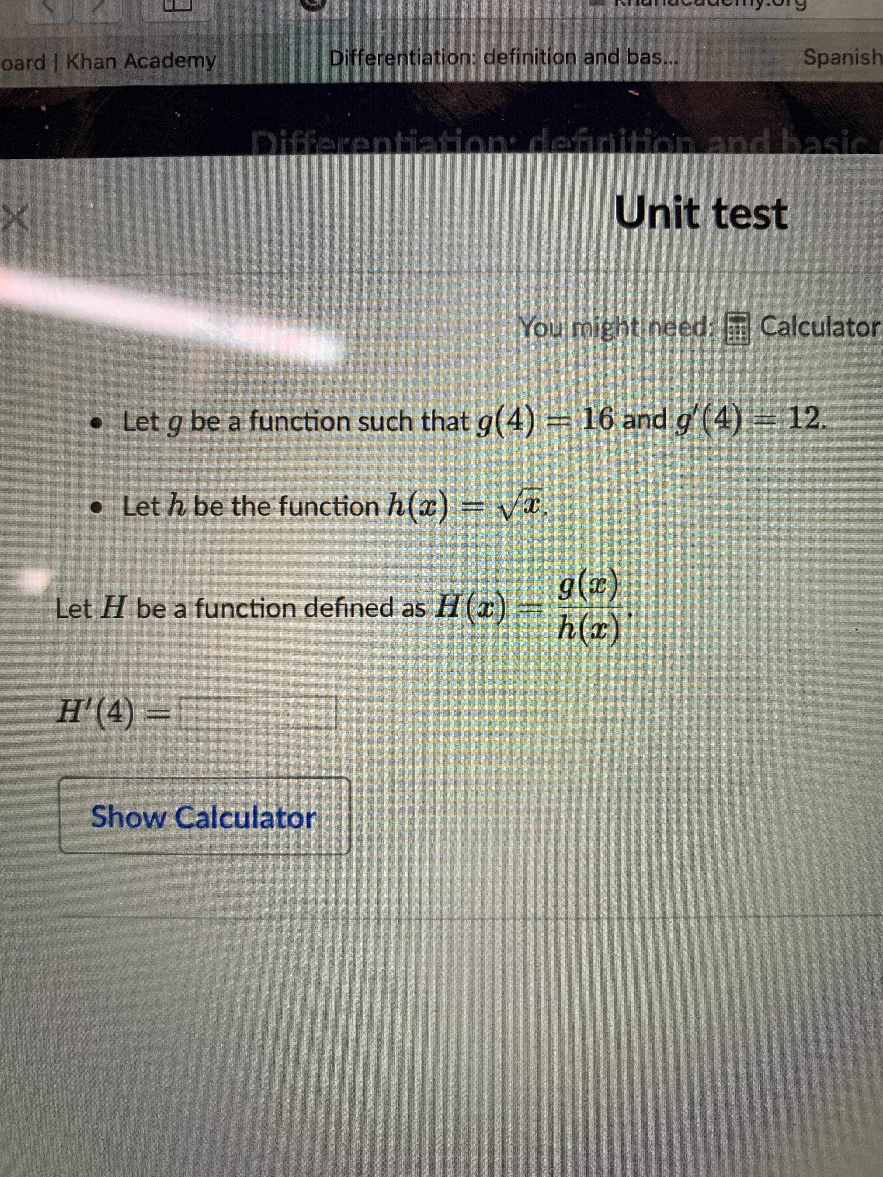 Differentiation: definition and bas...
Spanish
oard | Khan Academy
Differentiation: definition and basic.
Unit test
You might need: E Calculator
• Let g be a function such that g(4) = 16 and g'(4) = 12.
• Let h be the function h(x) = vx.
g(x)
h(x)
Let H be a function defined as H(x)
H'(4) =
Show Calculator

