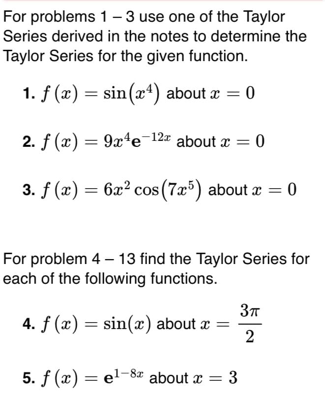 For problems 1- 3 use one of the Taylor
Series derived in the notes to determine the
|
Taylor Series for the given function.
1. f (x) = sin(x4) about x = 0
2. f (x) = 9x4e¯12ª about x = 0
3. f (x) = 6x² cos (7x5) about x =
For problem 4 – 13 find the Taylor Series for
each of the following functions.
4. f (x) = sin(x) about x =
2
5. f (x) = el-8x about x =
