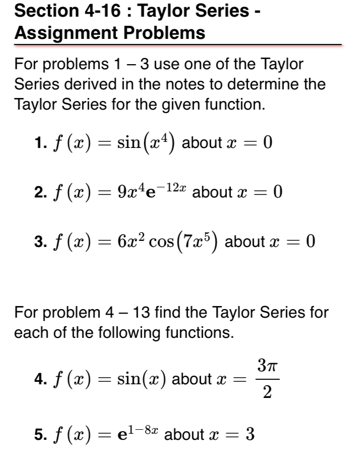 Section 4-16 : Taylor Series -
Assignment Problems
For problems 1- 3 use one of the Taylor
Series derived in the notes to determine the
Taylor Series for the given function.
1. f (x) = sin(x4) about x = 0
2. f (x) = 9xte=12 about x =
3. f (x) = 6x² cos (7x) about x = 0
|
For problem 4 – 13 find the Taylor Series for
each of the following functions.
4. f (x) = sin(x) about x =
2
5. f (x) = el-8x about x =
