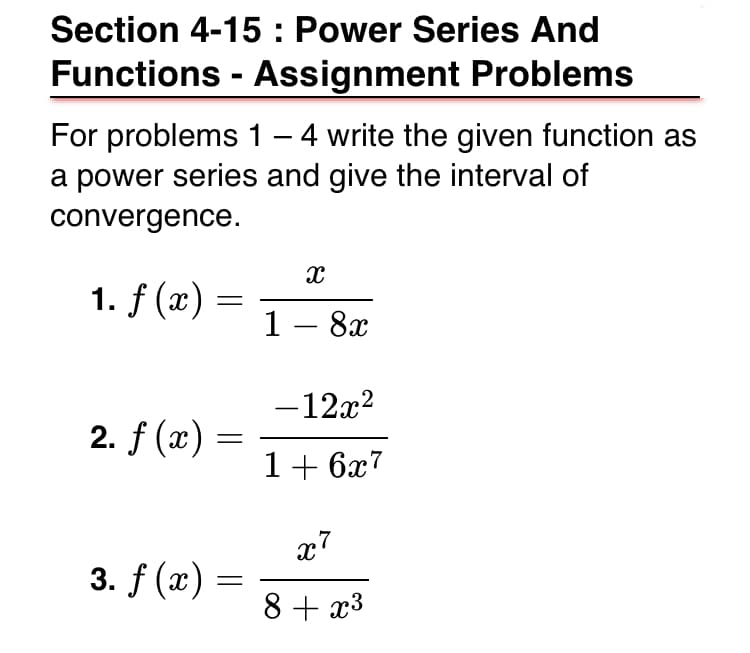 Section 4-15 : Power Series And
Functions - Assignment Problems
For problems 1 – 4 write the given function as
a power series and give the interval of
convergence.
1. f (x) =
1- 8x
-12x2
2. f (x)
1+ 6x7
x7
3. f (x)
8 + x3
