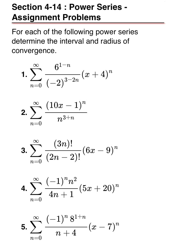 Section 4-14 : Power Series -
Assignment Problems
For each of the following power series
determine the interval and radius of
convergence.
61-n
1.
n=0 (-2)3-2n
(x + 4)"
(10г — 1)"
2. )
-
n3+n
n=0
(3n)!
(бл — 9)"
(2n – 2)!
3. У
-
n=0
(-1)"n²
|
4.
- (5ӕ + 20)"
4n + 1
n=0
* (-1)" 81+n
5.
(x – 7)"
n + 4
n=0
