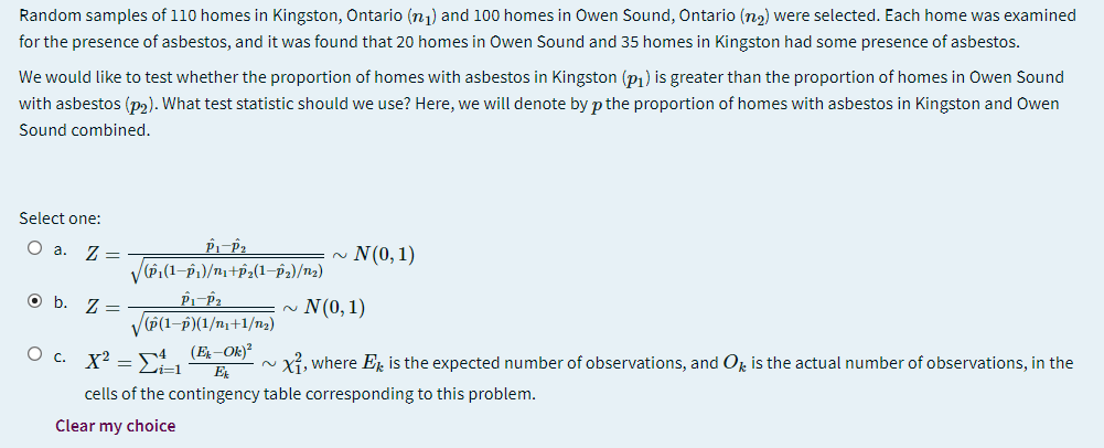 Random samples of 110 homes in Kingston, Ontario (n1) and 100 homes in Owen Sound, Ontario (na) were selected. Each home was examined
for the presence of asbestos, and it was found that 20 homes in Owen Sound and 35 homes in Kingston had some presence of asbestos.
We would like to test whether the proportion of homes with asbestos in Kingston (p1) is greater than the proportion of homes in Owen Sound
with asbestos (p2). What test statistic should we use? Here, we will denote by p the proportion of homes with asbestos in Kingston and Owen
Sound combined.
Select one:
O a. 7 =
N(0, 1)
2.
Ob.
Z =
V(P(1-p)(1/n1+1/n2)
N(0, 1)
O c. x2 – s4 (E-Ok)²
Li-1
Xỉ, where Er is the expected number of observations, and Op is the actual number of observations, in the
2.
E
cells of the contingency table corresponding to this problem.
Clear my choice
