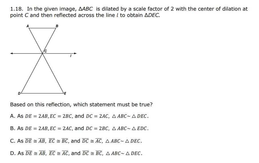 1.18. In the given image, AABC is dilated by a scale factor of 2 with the center of dilation at
point C and then reflected across the line I to obtain ADEC.
B
Based on this reflection, which statement must be true?
A. As DE = 2AB, EC = 2BC, and DC = 2AC, A ABC~ A DEC.
B. As DE =
2AB, EC = 2AC, and DC = 2BC, A ABC~ A EDC.
C. As DE = AB, EC = BC, and DC = AC, A ABC~ A DEC.
D. As DE = AB, EC = AC, and DC = BC, A ABC~ A Dec.
