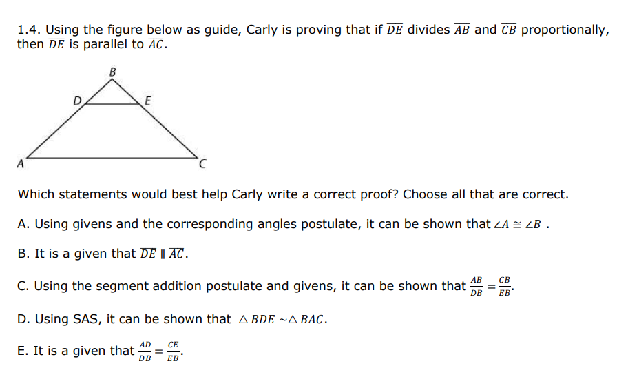 1.4. Using the figure below as guide, Carly is proving that if DE divides AB and CB proportionally,
then DE is parallel to AC.
B
E
A
Which statements would best help Carly write a correct proof? Choose all that are correct.
A. Using givens and the corresponding angles postulate, it can be shown that ZA = LB .
B. It is a given that DE || AC.
АВ
СВ
C. Using the segment addition postulate and givens, it can be shown that
DB
ЕВ
D. Using SAS, it can be shown that A BDE ~A BAC.
СЕ
E. It is a given that
AD
DB
ЕВ
