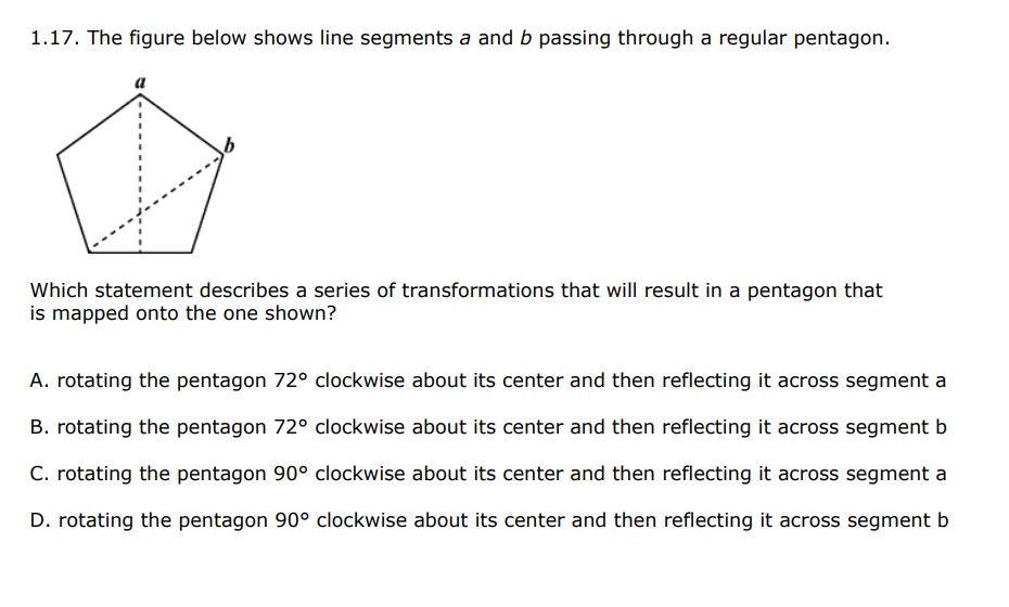 1.17. The figure below shows line segments a and b passing through a regular pentagon.
Which statement describes a series of transformations that will result in a pentagon that
is mapped onto the one shown?
A. rotating the pentagon 72° clockwise about its center and then reflecting it across segment a
B. rotating the pentagon 72° clockwise about its center and then reflecting it across segment b
C. rotating the pentagon 90° clockwise about its center and then reflecting it across segment a
D. rotating the pentagon 90° clockwise about its center and then reflecting it across segment b
