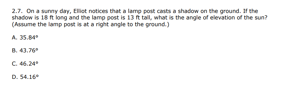 2.7. On a sunny day, Elliot notices that a lamp post casts a shadow on the ground. If the
shadow is 18 ft long and the lamp post is 13 ft tall, what is the angle of elevation of the sun?
(Assume the lamp post is at a right angle to the ground.)
А. 35.84°
В. 43.76°
C. 46.24°
D. 54.16°
