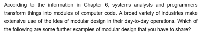 According to the information in Chapter 6, systems analysts and programmers
transform things into modules of computer code. A broad variety of industries make
extensive use of the idea of modular design in their day-to-day operations. Which of
the following are some further examples of modular design that you have to share?