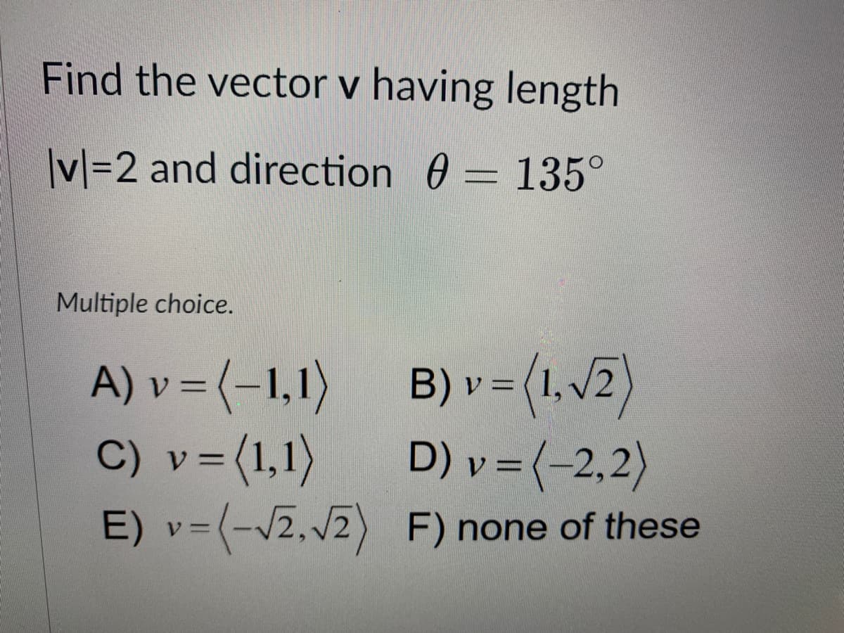 Find the vector v having length
|vl=2 and direction 0 = 135°
Multiple choice.
A) v = (-1,1) B) v 3(1,v2)
C) v=(1,1)
E) v=(-v2, V2) F) none of these
V.
D) v = (-2,2)
