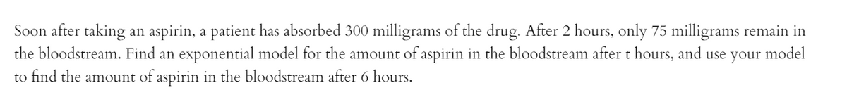 Soon after taking
the bloodstream. Find an exponential model for the amount of aspirin in the bloodstream aftert hours, and use your model
an aspirin, a patient has absorbed 300 milligrams of the drug. After 2 hours, only 75 milligrams remain in
to find the amount of aspirin in the bloodstream after 6 hours.
