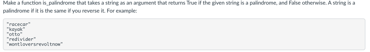 Make a function is_palindrome that takes a string as an argument that returns True if the given string is a palindrome, and False otherwise. A string is a
palindrome if it is the same if you reverse it. For example:
"racecar"
"kаyak"
"otto"
"redivider"
"wontloversrevoltnow"
