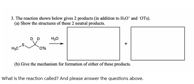 3. The reaction shown below gives 2 products (in addition to H3O* and OTs).
(a) Show the structures of these 2 neutral products.
D D
H₂O
H₂C-S
OTS
+
(b) Give the mechanism for formation of either of these products.
What is the reaction called? And please answer the questions above.
