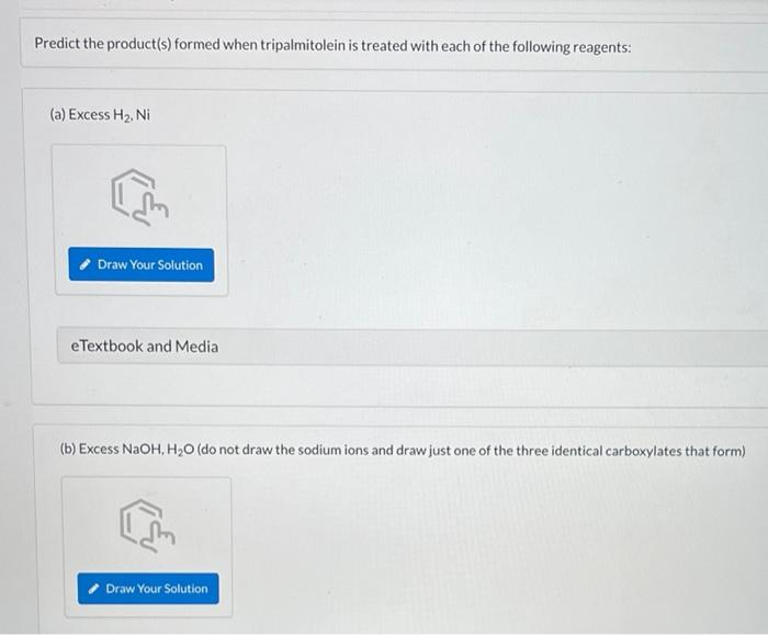 Predict the product(s) formed when tripalmitolein is treated with each of the following reagents:
(a) Excess H₂, Ni
I'm
Draw Your Solution
eTextbook and Media
(b) Excess NaOH, H₂O (do not draw the sodium ions and draw just one of the three identical carboxylates that form)
Draw Your Solution