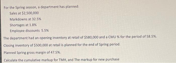For the Spring season, a department has planned:
Sales at $2,500,000
Markdowns at 32.5%
Shortages at 1.8%
Employee discounts 5.5%
The department had an opening inventory at retail of $580,000 and a CMU % for the period of 58.5%.
Closing inventory of $500,000 at retail is planned for the end of Spring period.
Planned Spring gross margin of 47.5%.
Calculate the cumulative markup for TMH, and The markup for new purchase
