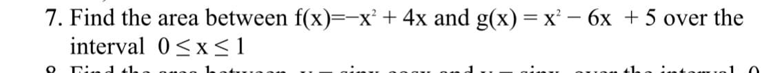 7. Find the area between f(x)=-x² + 4x and g(x) = x² - 6x +5 over the
interval 0≤x≤1
O Find th