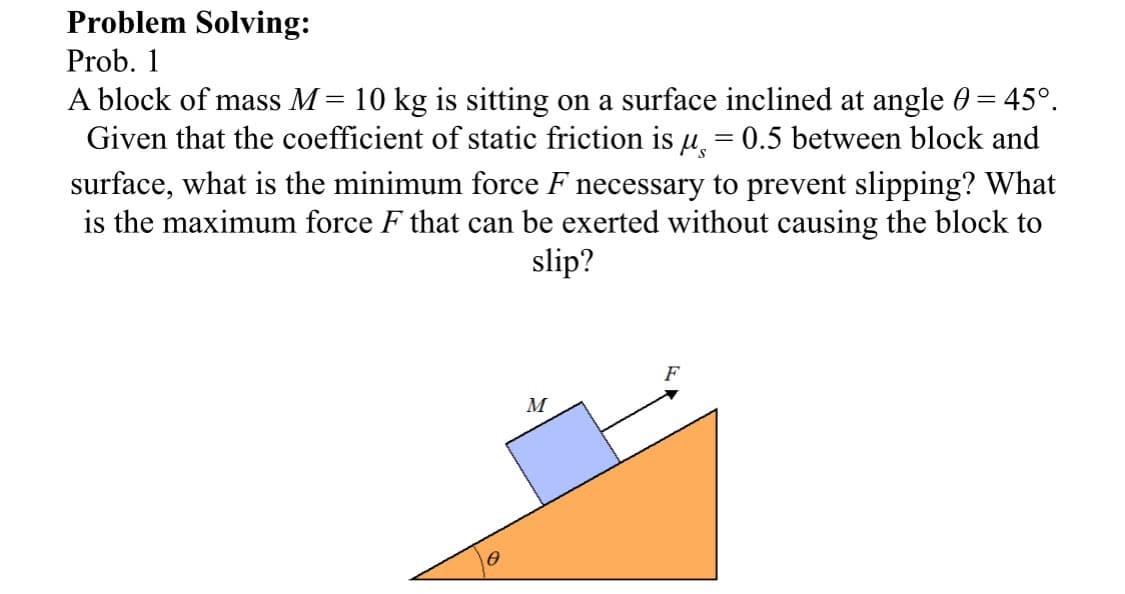 Problem Solving:
Prob. 1
A block of mass M = 10 kg is sitting on a surface inclined at angle 0 = 45°.
Given that the coefficient of static friction is µ = 0.5 between block and
surface, what is the minimum force F necessary to prevent slipping? What
is the maximum force F that can be exerted without causing the block to
slip?
F
M