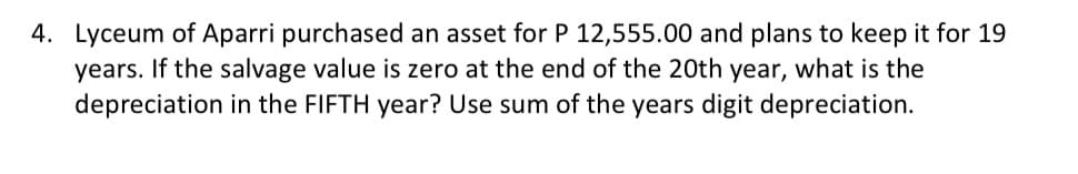 4. Lyceum of Aparri purchased an asset for P 12,555.00 and plans to keep it for 19
years. If the salvage value is zero at the end of the 20th year, what is the
depreciation in the FIFTH year? Use sum of the years digit depreciation.