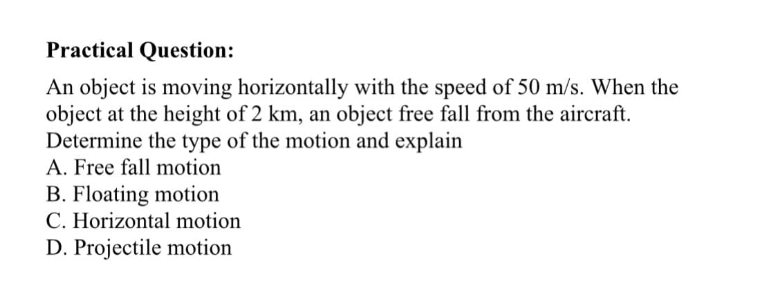 Practical Question:
An object is moving horizontally with the speed of 50 m/s. When the
object at the height of 2 km, an object free fall from the aircraft.
Determine the type of the motion and explain
A. Free fall motion
B. Floating motion
C. Horizontal motion
D. Projectile motion
