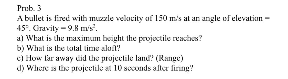 Prob. 3
-
A bullet is fired with muzzle velocity of 150 m/s at an angle of elevation
45°. Gravity = 9.8 m/s².
a) What is the maximum height the projectile reaches?
b) What is the total time aloft?
c) How far away did the projectile land? (Range)
d) Where is the projectile at 10 seconds after firing?