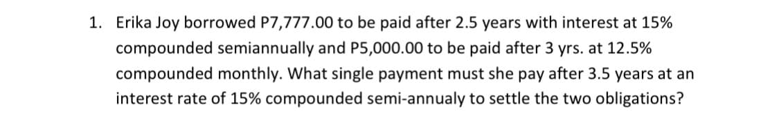1. Erika Joy borrowed P7,777.00 to be paid after 2.5 years with interest at 15%
compounded semiannually and P5,000.00 to be paid after 3 yrs. at 12.5%
compounded monthly. What single payment must she pay after 3.5 years at an
interest rate of 15% compounded semi-annualy to settle the two obligations?