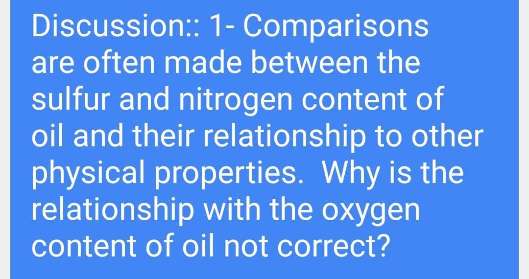 Discussion: 1- Comparisons
are often made between the
sulfur and nitrogen content of
oil and their relationship to other
physical properties. Why is the
relationship with the oxygen
content of oil not correct?
