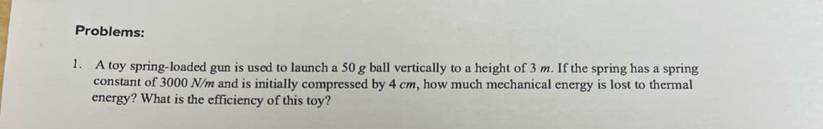 Problems:
1. A toy spring-loaded gun is used to launch a 50 g ball vertically to a height of 3 m. If the spring has a spring
constant of 3000 N/m and is initially compressed by 4 cm, how much mechanical energy is lost to thermal
energy? What is the efficiency of this toy?