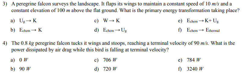 3) A peregrine falcon surveys the landscape. It flaps its wings to maintain a constant speed of 10 m/s and a
constant elevation of 100 m above the flat ground. What is the primary energy transformation taking place?
a) Ug→ K
b) Echem→ K
c) W→ K
d) Echem→ Ug
e)
Echem →K+ Ug
f)
Echem → Ethermal
4) The 0.8 kg peregrine falcon tucks it wings and stoops, reaching a terminal velocity of 90 m/s. What is the
power dissipated by air drag while this bird is falling at terminal velocity?
a) OW
b) 90 W
c) 706 W
d) 720 W
e)
784 W
f)
3240 W