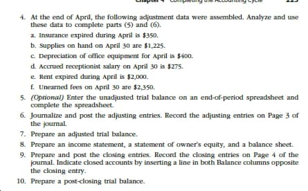 4. At the end of April, the following adjustment data were assembled. Analyze and use
these data to complete parts (5) and (6).
a. Insurance expired during April is $350.
b. Supplies on hand on April 30 are $1,225.
c. Depreciation of office equipment for April is $400.
d Accrued receptionist salary on April 30 is $275.
e. Rent expired during April is $2,000.
f. Unearned fees on April 30 are $2,350.
5. (Optional) Enter the unadjusted trial balance on an end-of-period spreadsheet and
complete the spreadsheet.
6. Journalize and post the adjusting entries. Record the adjusting entries on Page 3 of
the journal.
7. Prepare an adjusted trial balance.
8. Prepare an income statement, a statement of owner's equity, and a balance sheet.
9. Prepare and post the closing entries. Record the closing entries on Page 4 of the
journal. Indicate closed accounts by inserting a line in both Balance columns opposite
the closing entry.
10. Prepare a post-closing trial balance.
