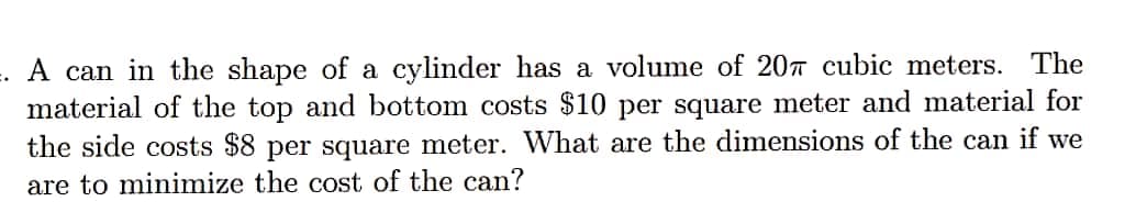 A can in the shape of a cylinder has a volume of 207 cubic meters. The
material of the top and bottom costs $10 per square meter and material for
the side costs $8 per square meter. What are the dimensions of the can if we
are to minimize the cost of the can?
