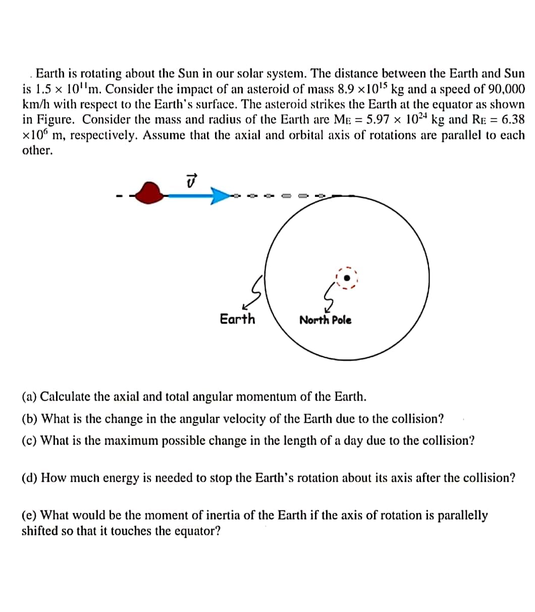 . Earth is rotating about the Sun in our solar system. The distance between the Earth and Sun
is 1.5 x 10'm. Consider the impact of an asteroid of mass 8.9 x1015 kg and a speed of 90,000
km/h with respect to the Earth's surface. The asteroid strikes the Earth at the equator as shown
in Figure. Consider the mass and radius of the Earth are ME = 5.97 x 1024 kg and RE = 6.38
x10 m, respectively. Assume that the axial and orbital axis of rotations are parallel to each
other.
Earth
North Pole
(a) Calculate the axial and total angular momentum of the Earth.
(b) What is the change in the angular velocity of the Earth due to the collision?
(c) What is the maximum
ible change in the length of a day due to the collision?
(d) How much energy is needed to stop the Earth's rotation about its axis after the collision?
(e) What would be the moment of inertia of the Earth if the axis of rotation is parallelly
shifted so that it touches the equator?
た
