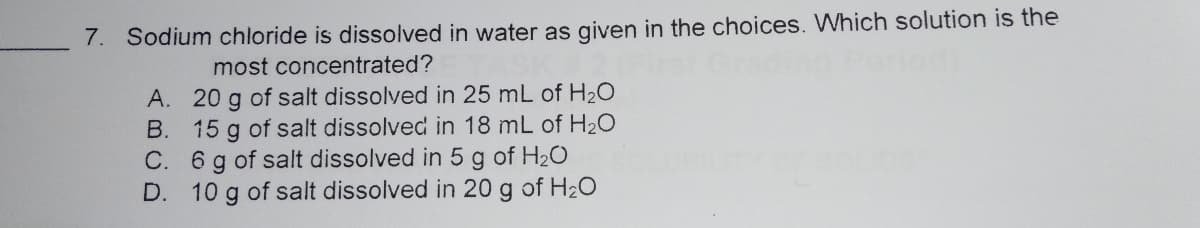 7. Sodium chloride is dissolved in water as given in the choices. Which solution is the
most concentrated?
A. 20 g of salt dissolved in 25 mL of H20
B. 15 g of salt dissolved in 18 mL of H2O
C. 6 g of salt dissolved in 5 g of H2O
D. 10 g of salt dissolved in 20 g of H20
