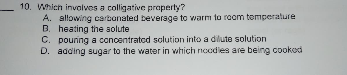 10. Which involves a colligative property?
A. allowing carbonated beverage to warm to room temperature
B. heating the solute
C. pouring a concentrated solution into a dilute solution
D. adding sugar to the water in which noodles are being cooked
