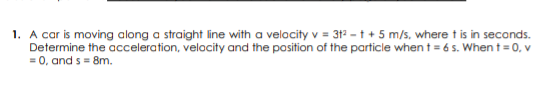 1. A car is moving along a straight line with a velocity v = 312 - t + 5 m/s, where t is in seconds.
Determine the acceleration, velocity and the position of the particle when t = 6 s. Whent = 0, v
= 0, and s= 8m.
