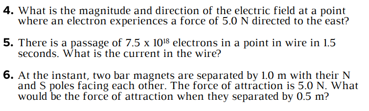 4. What is the magnitude and direction of the electric field at a point
where an electron experiences a force of 5.0 N directed to the east?
5. There is a passage of 7.5 x 10¹8 electrons in a point in wire in 1.5
seconds. What is the current in the wire?
6. At the instant, two bar magnets are separated by 1.0 m with their N
and S poles facing each other. The force of attraction is 5.0 N. What
would be the force of attraction when they separated by 0.5 m?
