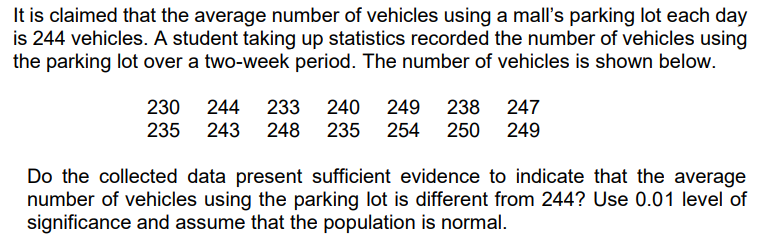 It is claimed that the average number of vehicles using a mall's parking lot each day
is 244 vehicles. A student taking up statistics recorded the number of vehicles using
the parking lot over a two-week period. The number of vehicles is shown below.
230 244 233 240 249 238 247
235 243 248 235 254 250 249
Do the collected data present sufficient evidence to indicate that the average
number of vehicles using the parking lot is different from 244? Use 0.01 level of
significance and assume that the population is normal.