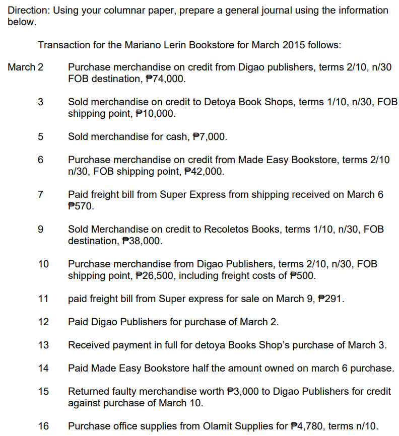 Direction: Using your columnar paper, prepare a general journal using the information
below.
Transaction for the Mariano Lerin Bookstore for March 2015 follows:
Purchase merchandise on credit from Digao publishers, terms 2/10, n/30
FOB destination, P74,000.
March 2
3
5
6
7
9
10
11
12
13
14
15
16
Sold merchandise on credit to Detoya Book Shops, terms 1/10, n/30, FOB
shipping point, P10,000.
Sold merchandise for cash, P7,000.
Purchase merchandise on credit from Made Easy Bookstore, terms 2/10
n/30, FOB shipping point, P42,000.
Paid freight bill from Super Express from shipping received on March 6
P570.
Sold Merchandise on credit to Recoletos Books, terms 1/10, n/30, FOB
destination, P38,000.
Purchase merchandise from Digao Publishers, terms 2/10, n/30, FOB
shipping point, P26,500, including freight costs of P500.
paid freight bill from Super express for sale on March 9, P291.
Paid Digao Publishers for purchase of March 2.
Received payment in full for detoya Books Shop's purchase of March 3.
Paid Made Easy Bookstore half the amount owned on march 6 purchase.
Returned faulty merchandise worth $3,000 to Digao Publishers for credit
against purchase of March 10.
Purchase office supplies from Olamit Supplies for $4,780, terms n/10.
